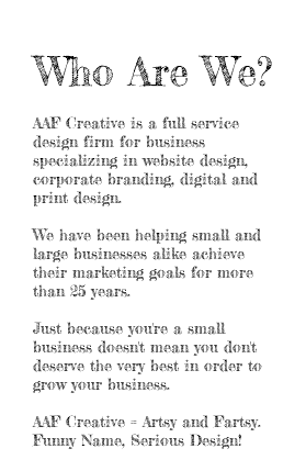  Who Are We? AAF Creative is a full service design firm for business specializing in website design, corporate branding, digital and print design. We have been helping small and large businesses alike achieve their marketing goals for more than 25 years. Just because you're a small business doesn't mean you don't deserve the very best in order to grow your business. AAF Creative = Artsy and Fartsy. Funny Name, Serious Design! 